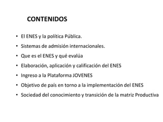 CONTENIDOS
• El ENES y la política Pública.
• Sistemas de admisión internacionales.
• Que es el ENES y qué evalúa
• Elaboración, aplicación y calificación del ENES
• Ingreso a la Plataforma JOVENES
• Objetivo de país en torno a la implementación del ENES
• Sociedad del conocimiento y transición de la matriz Productiva
 