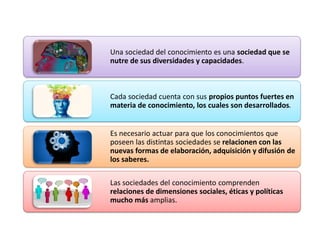 Una sociedad del conocimiento es una sociedad que se
nutre de sus diversidades y capacidades.
Cada sociedad cuenta con sus propios puntos fuertes en
materia de conocimiento, los cuales son desarrollados.
Es necesario actuar para que los conocimientos que
poseen las distintas sociedades se relacionen con las
nuevas formas de elaboración, adquisición y difusión de
los saberes.
Las sociedades del conocimiento comprenden
relaciones de dimensiones sociales, éticas y políticas
mucho más amplias.
 