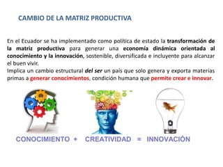 En el Ecuador se ha implementado como política de estado la transformación de
la matriz productiva para generar una economía dinámica orientada al
conocimiento y la innovación, sostenible, diversificada e incluyente para alcanzar
el buen vivir.
Implica un cambio estructural del ser un país que solo genera y exporta materias
primas a generar conocimientos, condición humana que permite crear e innovar.
CONOCIMIENTO + CREATIVIDAD = INNOVACIÓN
CAMBIO DE LA MATRIZ PRODUCTIVA
 
