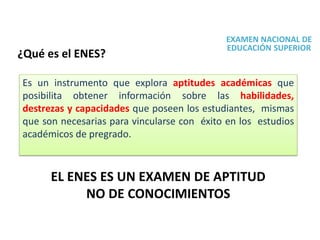 EXAMEN NACIONAL DE
EDUCACIÓN SUPERIOR
¿Qué es el ENES?
Es un instrumento que explora aptitudes académicas que
posibilita obtener información sobre las habilidades,
destrezas y capacidades que poseen los estudiantes, mismas
que son necesarias para vincularse con éxito en los estudios
académicos de pregrado.
EL ENES ES UN EXAMEN DE APTITUD
NO DE CONOCIMIENTOS
 
