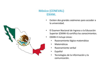 • Existen dos grandes exámenes para acceder a
la universidad.
• El Examen Nacional de Ingreso a la Educación
Superior (EXANI-II)-certifica los conocimientos.
• EXANI-II incluye áreas:
• Razonamiento lógico-matemático
• Matemáticas
• Razonamiento verbal
• Español
• Tecnologías de la información y la
comunicación.
México (CENEVAL)
EXANI.
 