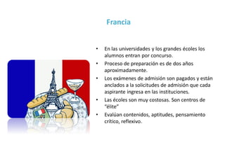• En las universidades y los grandes écoles los
alumnos entran por concurso.
• Proceso de preparación es de dos años
aproximadamente.
• Los exámenes de admisión son pagados y están
anclados a la solicitudes de admisión que cada
aspirante ingresa en las instituciones.
• Las écoles son muy costosas. Son centros de
“élite”
• Evalúan contenidos, aptitudes, pensamiento
crítico, reflexivo.
Francia
 