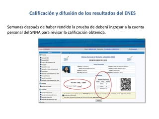 Semanas después de haber rendido la prueba de deberá ingresar a la cuenta
personal del SNNA para revisar la calificación obtenida.
Calificación y difusión de los resultados del ENES
 