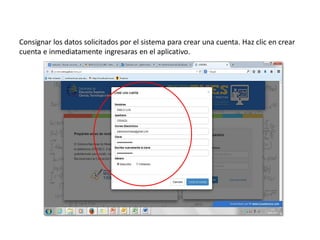 Consignar los datos solicitados por el sistema para crear una cuenta. Haz clic en crear
cuenta e inmediatamente ingresaras en el aplicativo.
 