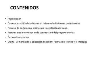 CONTENIDOS
• Presentación
• Corresponsabilidad ciudadana en la toma de decisiones profesionales
• Proceso de postulación, asignación y aceptación del cupo.
• Factores que intervienen en la construcción del proyecto de vida.
• Cursos de nivelación.
• Oferta- Demanda de la Educación Superior: Formación Técnica y Tecnológica
 