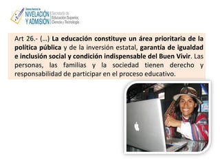 Art 26.- (…) La educación constituye un área prioritaria de la
política pública y de la inversión estatal, garantía de igualdad
e inclusión social y condición indispensable del Buen Vivir. Las
personas, las familias y la sociedad tienen derecho y
responsabilidad de participar en el proceso educativo.
 
