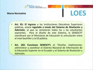 LOESMarco Normativo
• Art. 81: El ingreso a las Instituciones Educativas Superiores
públicas, estará regulado a través del Sistema de Nivelación y
Admisión, al que se someterán todos los y las estudiantes
aspirantes. Para el diseño de este Sistema, la SENESCYT
coordinará con el Ministerio de Educación la articulación entre
el nivel bachiller y la ES pública.
• Art. 183: Funciones SENESCYT, e) “Diseñar, implementar,
administrar y coordinar el Sistema Nacional de Información de
la Educación Superior en el Ecuador y el Sistema de Nivelación y
Admisión.
 