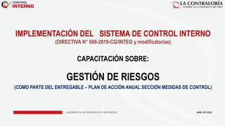 SUBGERENCIA DE PREVENCIÓN E INTEGRIDAD
IMPLEMENTACIÓN DEL SISTEMA DE CONTROL INTERNO
(DIRECTIVA N° 006-2019-CG/INTEG y modificatorias)
CAPACITACIÓN SOBRE:
GESTIÓN DE RIESGOS
(COMO PARTE DEL ENTREGABLE – PLAN DE ACCIÓN ANUAL SECCIÓN MEDIDAS DE CONTROL)
ABRIL DE 2023
 
