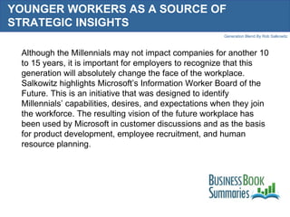 YOUNGER WORKERS AS A SOURCE OF STRATEGIC INSIGHTS  Although the Millennials may not impact companies for another 10 to 15 years, it is important for employers to recognize that this generation will absolutely change the face of the workplace. Salkowitz highlights Microsoft’s Information Worker Board of the Future. This is an initiative that was designed to identify Millennials’ capabilities, desires, and expectations when they join the workforce. The resulting vision of the future workplace has been used by Microsoft in customer discussions and as the basis for product development, employee recruitment, and human resource planning.  