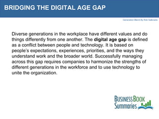BRIDGING THE DIGITAL AGE GAP  Diverse generations in the workplace have different values and do things differently from one another. The  digital age gap  is defined as a conflict between people and technology. It is based on people’s expectations, experiences, priorities, and the ways they understand work and the broader world. Successfully managing across this gap requires companies to harmonize the strengths of different generations in the workforce and to use technology to unite the organization.  