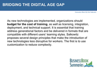 BRIDGING THE DIGITAL AGE GAP  As new technologies are implemented, organizations should  budget for the cost of training , as well as licensing, integration, deployment, and technical support. It is essential that training address generational factors and be delivered in formats that are compatible with different users’ learning styles. Salkowitz proposes several design principles that make the introduction of new technologies less disruptive for workers. The first is to use customization to reduce complexity. 