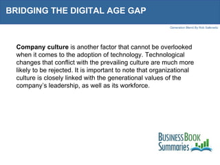 BRIDGING THE DIGITAL AGE GAP  Company culture  is another factor that cannot be overlooked when it comes to the adoption of technology. Technological changes that conflict with the prevailing culture are much more likely to be rejected. It is important to note that organizational culture is closely linked with the generational values of the company’s leadership, as well as its workforce.  