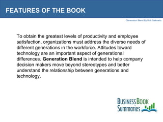 FEATURES OF THE BOOK To obtain the greatest levels of productivity and employee satisfaction, organizations must address the diverse needs of different generations in the workforce. Attitudes toward technology are an important aspect of generational differences.  Generation Blend  is intended to help company decision makers move beyond stereotypes and better understand the relationship between generations and technology.  