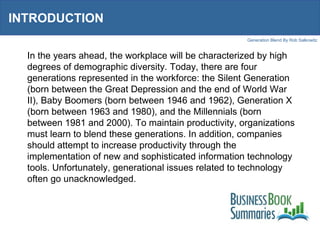 INTRODUCTION In the years ahead, the workplace will be characterized by high degrees of demographic diversity. Today, there are four generations represented in the workforce: the Silent Generation (born between the Great Depression and the end of World War II), Baby Boomers (born between 1946 and 1962), Generation X (born between 1963 and 1980), and the Millennials (born between 1981 and 2000). To maintain productivity, organizations must learn to blend these generations. In addition, companies should attempt to increase productivity through the implementation of new and sophisticated information technology tools. Unfortunately, generational issues related to technology often go unacknowledged. 