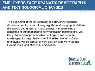 EMPLOYERS FACE DRAMATIC DEMOGRAPHIC AND TECHNOLOGICAL CHANGES  The beginning of the 21st century is noteworthy because American employers are facing significant demographic shifts in the workforce, as well as simultaneously experiencing an explosion of information and communication technologies. As Baby Boomers approach retirement age, it will become challenging for organizations to find skilled workers. Older employees will be forced to work side by side with younger Generation X and Millennial employees.  