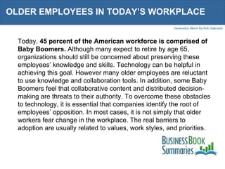 OLDER EMPLOYEES IN TODAY’S WORKPLACE  Today,  45 percent of the American workforce is comprised of Baby Boomers.  Although many expect to retire by age 65, organizations should still be concerned about preserving these employees’ knowledge and skills. Technology can be helpful in achieving this goal. However many older employees are reluctant to use knowledge and collaboration tools. In addition, some Baby Boomers feel that collaborative content and distributed decision-making are threats to their authority. To overcome these obstacles to technology, it is essential that companies identify the root of employees’ opposition. In most cases, it is not simply that older workers fear change in the workplace. The real barriers to adoption are usually related to values, work styles, and priorities.  