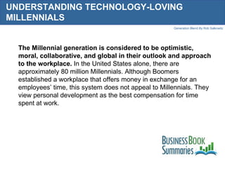 UNDERSTANDING TECHNOLOGY-LOVING MILLENNIALS The Millennial generation is considered to be optimistic, moral, collaborative, and global in their outlook and approach to the workplace.  In the United States alone, there are approximately 80 million Millennials. Although Boomers established a workplace that offers money in exchange for an employees’ time, this system does not appeal to Millennials. They view personal development as the best compensation for time spent at work.  