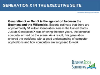 GENERATION X IN THE EXECUTIVE SUITE  Generation X or Gen X is the age cohort between the Boomers and the Millennials . Experts estimate that there are approximately 51 million Generation Xers in the United States. Just as Generation X was entering the teen years, the personal computer arrived on the scene. As a result, this generation entered the workforce with a good understanding of computer applications and how computers are supposed to work.  