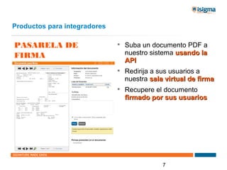 Productos para integradores

PASARELA DE                   
                                  Suba un documento PDF a
FIRMA                             nuestro sistema usando la
                                  API
                              
                                  Redirija a sus usuarios a
                                  nuestra sala virtual de firma
                              
                                  Recupere el documento
                                  firmado por sus usuarios




                                              7
 