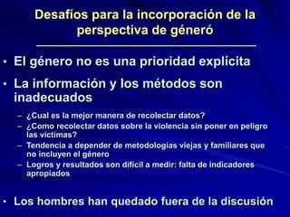 • El género no es una prioridad explícita
• La información y los métodos son
inadecuados
– ¿Cual es la mejor manera de recolectar datos?
– ¿Como recolectar datos sobre la violencia sin poner en peligro
las víctimas?
– Tendencia a depender de metodologías viejas y familiares que
no incluyen el género
– Logros y resultados son difícil a medir: falta de indicadores
apropiados
• Los hombres han quedado fuera de la discusión
Desafíos para la incorporación de la
perspectiva de géneró
 