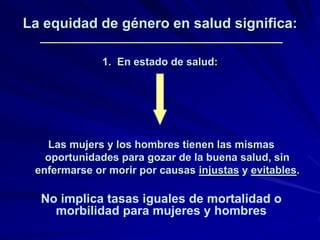 La equidad de género en salud significa:
1. En estado de salud:
Las mujers y los hombres tienen las mismas
oportunidades para gozar de la buena salud, sin
enfermarse or morir por causas injustas y evitables.
No implica tasas iguales de mortalidad o
morbilidad para mujeres y hombres
 