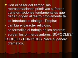 Con el pasar del tiempo, lasCon el pasar del tiempo, las
representaciones primitivas sufrieronrepresentaciones primitivas sufrieron
transformaciones fundamentales quetransformaciones fundamentales que
darían origen al teatro propiamente tal:darían origen al teatro propiamente tal:
- se introduce el diálogo (Tespis);se introduce el diálogo (Tespis);
- cambia el carácter religioso;cambia el carácter religioso;
- se formaliza el trabajo de los actores;se formaliza el trabajo de los actores;
- surgen los primeros autores: SÓFOCLES/surgen los primeros autores: SÓFOCLES/
ESQUILO / EURÍPIDES. Nace el géneroESQUILO / EURÍPIDES. Nace el género
dramáticodramático..
 