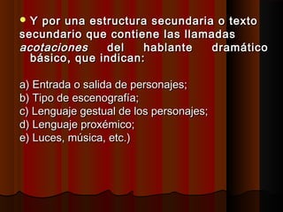  Y por una estructura secundaria o textoY por una estructura secundaria o texto
secundario que contiene las llamadassecundario que contiene las llamadas
acotacionesacotaciones del hablante dramáticodel hablante dramático
básico, que indican:básico, que indican:
a) Entrada o salida de personajes;a) Entrada o salida de personajes;
b) Tipo de escenografía;b) Tipo de escenografía;
c) Lenguaje gestual de los personajes;c) Lenguaje gestual de los personajes;
d) Lenguaje proxémico;d) Lenguaje proxémico;
e) Luces, música, etc.)e) Luces, música, etc.)
 