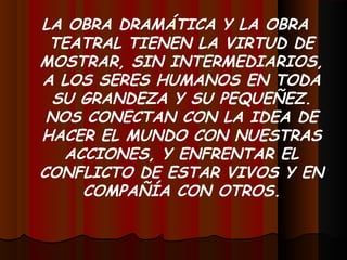 LA OBRA DRAMÁTICA Y LA OBRA
TEATRAL TIENEN LA VIRTUD DE
MOSTRAR, SIN INTERMEDIARIOS,
A LOS SERES HUMANOS EN TODA
SU GRANDEZA Y SU PEQUEÑEZ.
NOS CONECTAN CON LA IDEA DE
HACER EL MUNDO CON NUESTRAS
ACCIONES, Y ENFRENTAR EL
CONFLICTO DE ESTAR VIVOS Y EN
COMPAÑÍA CON OTROS.
 