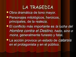 LA TRAGEDIALA TRAGEDIA
Obra dramática de tono mayor.Obra dramática de tono mayor.
Personajes mitológicos, heroicos,Personajes mitológicos, heroicos,
principales, de la realeza.principales, de la realeza.
El conflicto más importante esEl conflicto más importante es la lucha della lucha del
Hombre contra el DestinoHombre contra el Destino, hado, sino o, hado, sino o
moira,moira, generalmente funesto y fatal.generalmente funesto y fatal.
La acción provoca un estado deLa acción provoca un estado de catarsiscatarsis
en el protagonista y en el público.en el protagonista y en el público.
 
