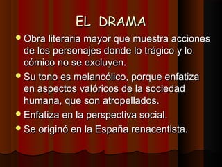 EL DRAMAEL DRAMA
Obra literaria mayor que muestra accionesObra literaria mayor que muestra acciones
de los personajes donde lo trágico y lode los personajes donde lo trágico y lo
cómico no se excluyen.cómico no se excluyen.
Su tono es melancólico, porque enfatizaSu tono es melancólico, porque enfatiza
en aspectos valóricos de la sociedaden aspectos valóricos de la sociedad
humana, que son atropellados.humana, que son atropellados.
Enfatiza en la perspectiva social.Enfatiza en la perspectiva social.
Se originó en la España renacentista.Se originó en la España renacentista.
 