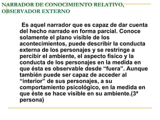NARRADOR DE CONOCIMIENTO RELATIVO,
OBSERVADOR EXTERNO
Es aquel narrador que es capaz de dar cuenta
del hecho narrado en forma parcial. Conoce
solamente el plano visible de los
acontecimientos, puede describir la conducta
externa de los personajes y se restringe a
percibir el ambiente, el aspecto físico y la
conducta de los personajes en la medida en
que ésta es observable desde “fuera”. Aunque
también puede ser capaz de acceder al
“interior” de sus personajes, a su
comportamiento psicológico, en la medida en
que éste se hace visible en su ambiente.(3ª
persona)
 