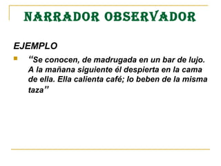 NARRADOR OBSERVADOR
EJEMPLO 
 “Se conocen, de madrugada en un bar de lujo.  
A la mañana siguiente él despierta en la cama 
de ella. Ella calienta café; lo beben de la misma 
taza”
 
