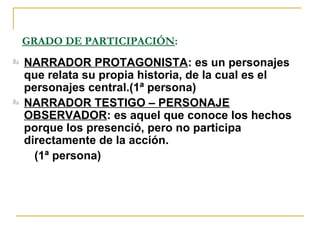 GRADO DE PARTICIPACIÓN:
NARRADOR PROTAGONISTA: es un personajes
que relata su propia historia, de la cual es el
personajes central.(1ª persona)
NARRADOR TESTIGO – PERSONAJE
OBSERVADOR: es aquel que conoce los hechos
porque los presenció, pero no participa
directamente de la acción.
(1ª persona)
 