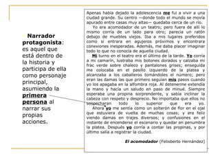 • Narrador
protagonista:
es aquel que
está dentro de
la historia y
participa de ella
como personaje
principal,
asumiendo la
primera
persona al
narrar sus
propias
acciones.
Apenas había dejado la adolescencia me fui a vivir a una
ciudad grande. Su centro —donde todo el mundo se movía
apurado entre casas muy altas— quedaba cerca de un río.
Yo era acomodador de un teatro; pero fuera de allí lo
mismo corría de un lado para otro; parecía un ratón
debajo de muebles viejos. Iba a mis lugares preferidos
como si entrara en agujeros próximos y encontrara
conexiones inesperadas. Además, me daba placer imaginar
todo lo que no conocía de aquella ciudad.
Mi turno en el teatro era el último de la tarde. Yo corría
a mi camarín, lustraba mis botones dorados y calzaba mi
frac verde sobre chaleco y pantalones grises; enseguida
me colocaba en el pasillo izquierdo de la platea y
alcanzaba a los caballeros tomándoles el número; pero
eran las damas las que primero seguían mis pasos cuando
yo los apagaba en la alfombra roja. Al detenerme extendía
la mano y hacía un saludo en paso de minué. Siempre
esperaba una propina sorprendente, y sabía inclinar la
cabeza con respeto y desprecio. No importaba que ellos no
sospecharan todo lo superior que era yo.
Ahora yo me sentía como un solterón de flor en el ojal
que estuviera de vuelta de muchas cosas; y era feliz
viendo damas en trajes diversos; y confusiones en el
instante de encenderse el escenario y quedar en penumbra
la platea. Después yo corría a contar las propinas, y por
último salía a registrar la ciudad.
El acomodador (Felisberto Hernández)
 