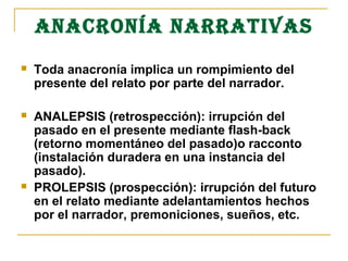 ANAcRONÍA NARRATIVAS
 Toda anacronía implica un rompimiento del
presente del relato por parte del narrador.
 ANALEPSIS (retrospección): irrupción del
pasado en el presente mediante flash-back
(retorno momentáneo del pasado)o racconto
(instalación duradera en una instancia del
pasado).
 PROLEPSIS (prospección): irrupción del futuro
en el relato mediante adelantamientos hechos
por el narrador, premoniciones, sueños, etc.
 