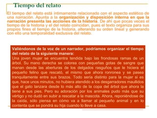 Tiempo del relato
El tiempo del relato está íntimamente relacionado con el aspecto estético de
una narración. Apunta a la organización y disposición interna en que la
narración presenta las acciones de la historia. De ahí que pocas veces el
tiempo de la historia y el del relato coincidan, pues el texto organiza para sus
propios fines el tiempo de la historia, alterando su orden lineal y generando
con ello una temporalidad exclusiva del relato.
Observa esta secuencia de acciones ordenadas cronológicamente de
acuerdo al tiempo de la historia:
1.- Un gato maullando desesperadamente en la copa de un árbol.
2.- Una mujer se apena de él y va en su rescate.
3.- La mujer trepa por el árbol con dificultad.
4.- La mujer intenta alcanzar al gato, pero éste se asusta y la araña.
5.- La mujer se encuentra tendida en el suelo, con un gran rasguño en una
mano, pero con el gato entre sus brazos sano y salvo.
6.- La mujer se repone de la caída y decide llevar el gato a su casa como
regalo para su hija.
Valiéndonos de la voz de un narrador, podríamos organizar el tiempo
del relato de la siguiente manera:
Una joven mujer se encuentra tendida bajo las frondosas ramas de un
árbol. Su mano derecha se colorea con pequeñas gotas de sangre que
manan desde las aberturas de los delgados rasguños que le hiciera el
pequeño felino que rescató, el mismo que ahora ronronea y se pasea
tranquilamente entre sus brazos. Todo sería distinto para la mujer si es
que, hace unos minutos, no hubiera atendido a los desgarradores maullidos
que el gato lanzara desde lo más alto de la copa del árbol que ahora la
tiene a sus pies. Pero su adoración por los animales pudo más que su
vértigo y no dudó en subir a rescatar a la mascota. Ahora, reponiéndose de
la caída, sólo piensa en cómo va a llamar al pequeño animal y en lo
contenta que se pondrá su hija cuando lo lleve a casa.
 