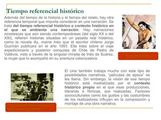 Fotograma del filme de época La
belle epoque, de Galati.
Tiempo referencial histórico
Además del tiempo de la historia y el tiempo del relato, hay otra
referencia temporal que importa considerar en una narración. Se
trata del tiempo referencial histórico o contexto histórico en
el que se ambienta una narración. Hay narraciones
novelescas que aún siendo contemporáneas (del siglo XX o del
XXI), refieren historias situadas en un pasado real histórico,
como la novela Ay, mama Inés que el escritor chileno Jorge
Guzmán publicara en el año 1993. Ella trata sobre el viaje
expedicionario y posterior conquista de Chile de Pedro de
Valdivia, visto a través de la singular mirada de Inés de Suárez,
la mujer que lo acompañó en su aventura colonizadora.
El cine también trabaja mucho con este tipo de
posibilidades narrativas, “películas de época” se
les llama. Sin embargo, la visión de ese tiempo
histórico está mediatizada por el contexto
histórico propio en el que esas producciones,
literarias o fílmicas, son realizadas. Factores
socioculturales como los gustos y las costumbres
de los realizadores influyen en la composición y
montaje de una obra narrativa.
Inés de Suárez.
 