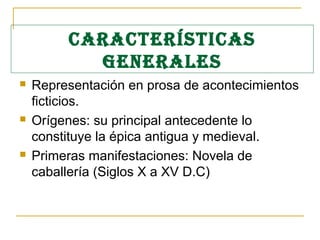 CARACTERÍSTICAS
GENERALES
 Representación en prosa de acontecimientos
ficticios.
 Orígenes: su principal antecedente lo
constituye la épica antigua y medieval.
 Primeras manifestaciones: Novela de
caballería (Siglos X a XV D.C)
 