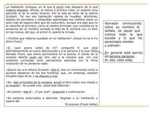 Narrador omnisciente:
como su nombre lo
señala, es aquel que
conoce todo lo que
sucede y lo que los
personajes sienten
y piensan.
En general está escrito
en tercera persona:
él, ella, ellos ellas.
La habitación contigua, en la que K entró más despacio de lo que
hubiera deseado, ofrecía, al menos a primera vista, un aspecto muy
parecido al de la noche anterior. Era la sala de estar de la señora
Grubach. Tal vez esa habitación repleta de muebles, alfombras,
objetos de porcelana y fotografías aparentaba esa mañana tener un
poco más de espacio libre que de costumbre, aunque era algo que no
se advertía al principio, como el cambio principal, que consistía en la
presencia de un hombre sentado al lado de la ventana con un libro
en las manos, del que, al entrar K, apartó la mirada.
–¡Tendría que haberse quedado en su habitación! ¿Acaso no se lo ha
dicho Franz?
–Sí, ¿qué quiere usted de mí? –preguntó K, que miró
alternativamente al nuevo desconocido y a la persona a la que había
llamado Franz, que ahora permanecía en la puerta. A través de la
ventana abierta pudo ver otra vez a la anciana que, con una
auténtica curiosidad senil, permanecía asomada con la firme
resolución de no perderse nada.
–Quiero ver a la señora Grubach –dijo K, hizo un movimiento como si
quisiera desasirse de los dos hombres, que, sin embargo, estaban
situados lejos de él, y se dispuso a irse.
–No –dijo el hombre de la ventana, arrojó el libro sobre una mesita y
se levantó–. No puede irse, usted está detenido.
–Así parece –dijo K–. ¿Y por qué? –preguntó a continuación.
–No estamos autorizados a decírselo. Regrese a su habitación y
espere allí.
El proceso (Franz Kafka)
 