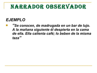 NARRADOR OBSERVADOR
EJEMPLO 
 “Se conocen, de madrugada en un bar de lujo.  
A la mañana siguiente él despierta en la cama 
de ella. Ella calienta café; lo beben de la misma 
taza”
 