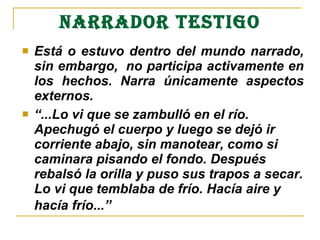 NARRADOR TESTIGO
 Está o estuvo dentro del mundo narrado, 
sin embargo,  no participa activamente en 
los  hechos.  Narra  únicamente  aspectos 
externos. 
 “...Lo vi que se zambulló en el río. 
Apechugó el cuerpo y luego se dejó ir 
corriente abajo, sin manotear, como si 
caminara pisando el fondo. Después 
rebalsó la orilla y puso sus trapos a secar. 
Lo vi que temblaba de frío. Hacía aire y 
hacía frío...”
 