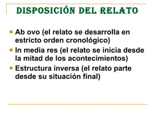 DISPOSICIÓN DEL RELATO
 Ab ovo (el relato se desarrolla en
estricto orden cronológico)
 In media res (el relato se inicia desde
la mitad de los acontecimientos)
 Estructura inversa (el relato parte
desde su situación final)
 