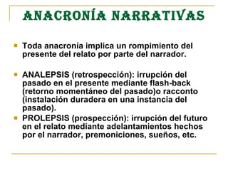 ANACRONÍA NARRATIVAS
 Toda anacronía implica un rompimiento del
presente del relato por parte del narrador.
 ANALEPSIS (retrospección): irrupción del
pasado en el presente mediante flash-back
(retorno momentáneo del pasado)o racconto
(instalación duradera en una instancia del
pasado).
 PROLEPSIS (prospección): irrupción del futuro
en el relato mediante adelantamientos hechos
por el narrador, premoniciones, sueños, etc.
 