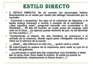 ESTILO DIRECTO
 2. ESTILO DIRECTO: Se da cuando los personajes hablan
directamente en el relato por medio del diálogo introducido por el
narrador.
 “Comenzó a pestañear, los ojos se le colmaron de lágrimas y la 
barba  enteca  comenzó  a  oscilar  a  compás  de  la  mandíbula.  __ 
¿Qué  significa  esto?__preguntó  mirando  con  curiosidad  a  su 
alrededor__.  Mi  hijo  ha  muerto,  mi  mujer  presa  de  congoja,  está 
sola en la casa..., yo apenas puedo tenerme de pie, no he dormido 
en tres noches (...)”.
 “Conteniendo  el  aliento,  los  dos  hombres  se  acercaron  a  la 
entrada de la estancia, donde aquel paso infatigable marcaba su 
ritmo en el silencio de la noche. 
 __ Jekyll__ dijo Utterson en alta voz__, quiero verlo a usted.
 Se interrumpió en espera de la respuesta, pero nada se oyó en el 
interior del gabinete.
 __Le prevengo a usted que hay sospechas muy fundadas, y debo 
por lo tanto verle. Esto nadie lo evitará. Si usted no presta su 
consentimiento, emplearemos la fuerza bruta (...)”.
 
