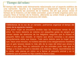 Tiempo del relato
El tiempo del relato está íntimamente relacionado con el aspecto estético de
una narración. Apunta a la organización y disposición interna en que la
narración presenta las acciones de la historia. De ahí que pocas veces el
tiempo de la historia y el del relato coincidan, pues el texto organiza para sus
propios fines el tiempo de la historia, alterando su orden lineal y generando
con ello una temporalidad exclusiva del relato.
Observa esta secuencia de acciones ordenadas cronológicamente de
acuerdo al tiempo de la historia:
1.- Un gato maullando desesperadamente en la copa de un árbol.
2.- Una mujer se apena de él y va en su rescate.
3.- La mujer trepa por el árbol con dificultad.
4.- La mujer intenta alcanzar al gato, pero éste se asusta y la araña.
5.- La mujer se encuentra tendida en el suelo, con un gran rasguño en una
mano, pero con el gato entre sus brazos sano y salvo.
6.- La mujer se repone de la caída y decide llevar el gato a su casa como
regalo para su hija.
Valiéndonos de la voz de un narrador, podríamos organizar el tiempo del
relato de la siguiente manera:
Una joven mujer se encuentra tendida bajo las frondosas ramas de un
árbol. Su mano derecha se colorea con pequeñas gotas de sangre que
manan desde las aberturas de los delgados rasguños que le hiciera el
pequeño felino que rescató, el mismo que ahora ronronea y se pasea
tranquilamente entre sus brazos. Todo sería distinto para la mujer si es
que, hace unos minutos, no hubiera atendido a los desgarradores maullidos
que el gato lanzara desde lo más alto de la copa del árbol que ahora la
tiene a sus pies. Pero su adoración por los animales pudo más que su
vértigo y no dudó en subir a rescatar a la mascota. Ahora, reponiéndose de
la caída, sólo piensa en cómo va a llamar al pequeño animal y en lo
contenta que se pondrá su hija cuando lo lleve a casa.
 