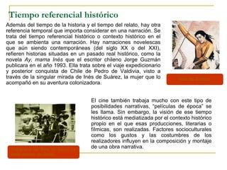 Fotograma del filme de época La
belle epoque, de Galati.
Tiempo referencial histórico
Además del tiempo de la historia y el tiempo del relato, hay otra
referencia temporal que importa considerar en una narración. Se
trata del tiempo referencial histórico o contexto histórico en el
que se ambienta una narración. Hay narraciones novelescas
que aún siendo contemporáneas (del siglo XX o del XXI),
refieren historias situadas en un pasado real histórico, como la
novela Ay, mama Inés que el escritor chileno Jorge Guzmán
publicara en el año 1993. Ella trata sobre el viaje expedicionario
y posterior conquista de Chile de Pedro de Valdivia, visto a
través de la singular mirada de Inés de Suárez, la mujer que lo
acompañó en su aventura colonizadora.
El cine también trabaja mucho con este tipo de
posibilidades narrativas, “películas de época” se
les llama. Sin embargo, la visión de ese tiempo
histórico está mediatizada por el contexto histórico
propio en el que esas producciones, literarias o
fílmicas, son realizadas. Factores socioculturales
como los gustos y las costumbres de los
realizadores influyen en la composición y montaje
de una obra narrativa.
Inés de Suárez.
 