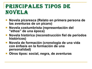 PRINCIPALES TIPOS DE
NOVELA
 Novela picaresca (Relato en primera persona de
las aventuras de un pícaro)
 Novela costumbrista (representación del
“ethos” de una época)
 Novela histórica (reconstrucción fiel de períodos
históricos)
 Novela de formación (cronología de una vida
con énfasis en la formación de una
personalidad)
 Otros tipos: social, negra, de aventuras
 