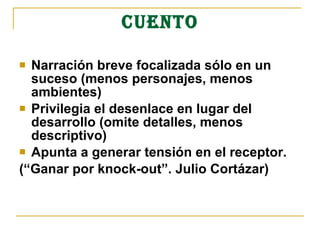 CUENTO
 Narración breve focalizada sólo en un
suceso (menos personajes, menos
ambientes)
 Privilegia el desenlace en lugar del
desarrollo (omite detalles, menos
descriptivo)
 Apunta a generar tensión en el receptor.
(“Ganar por knock-out”. Julio Cortázar)
 