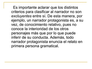 Es importante aclarar que los distintos
criterios para clasificar al narrador no son
excluyentes entre sí. De esta manera, por
ejemplo, un narrador protagonista es, a su
vez, de conocimiento relativo, pues no
conoce la interioridad de los otros
personajes más que por lo que puede
inferir de su conducta. Además, todo
narrador protagonista enuncia el relato en
primera persona gramatical.
 