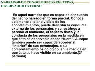NARRADOR DE CONOCIMIENTO RELATIVO, OBSERVADOR EXTERNO Es aquel narrador que es capaz de dar cuenta del hecho narrado en forma parcial. Conoce solamente el plano visible de los acontecimientos, puede describir la conducta externa de los personajes y se restringe a percibir el ambiente, el aspecto físico y la conducta de los personajes en la medida en que ésta es observable desde “fuera”. Aunque también puede ser capaz de acceder al “interior” de sus personajes, a su comportamiento psicológico, en la medida en que éste se hace visible en su ambiente.(3ª persona) 